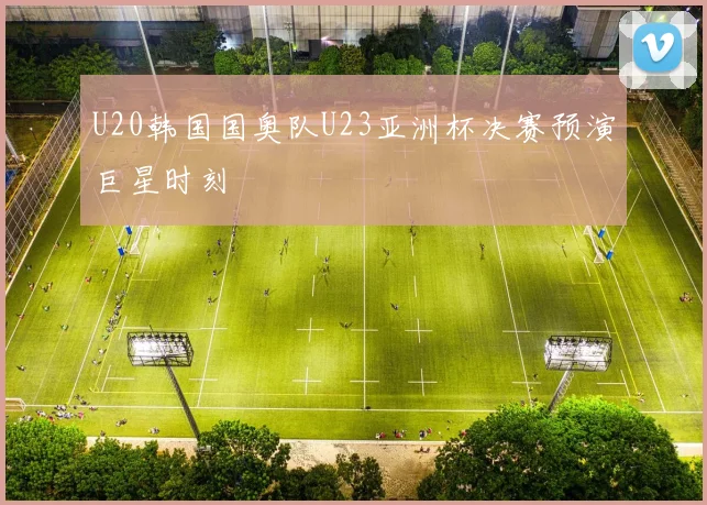 U20韩国国奥队U23亚洲杯决赛预演巨星时刻
