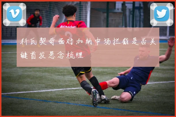 科瓦契奇面对加纳中场拦截是否关键首发悬念梳理
