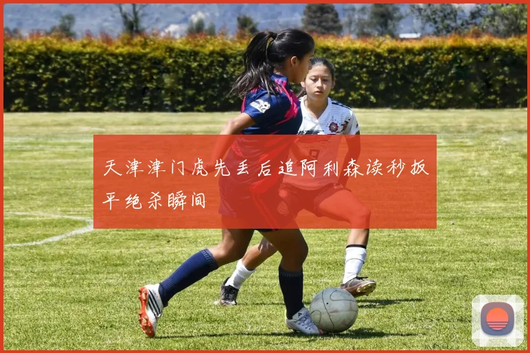 天津津门虎先丢后追阿利森读秒扳平绝杀瞬间