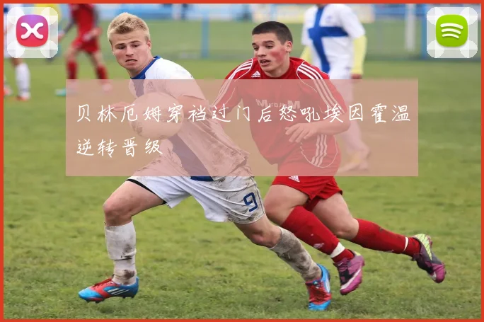 贝林厄姆穿裆过门后怒吼埃因霍温逆转晋级