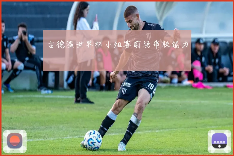 古德温世界杯小组赛前场串联能力