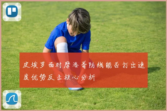 皮埃罗面对摩洛哥防线能否打出速度优势反击核心分析