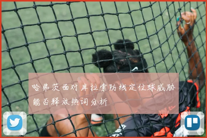 哈弗茨面对库拉索防线定位球威胁能否释放热词分析
