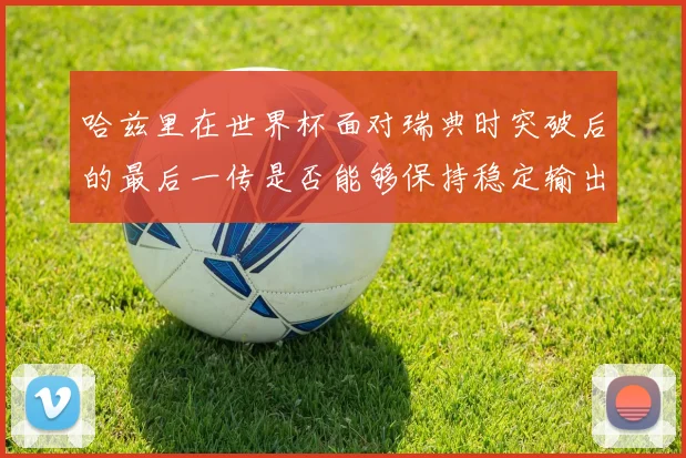 哈兹里在世界杯面对瑞典时突破后的最后一传是否能够保持稳定输出
