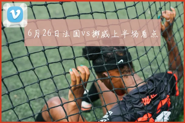 6月26日法国vs挪威上半场看点