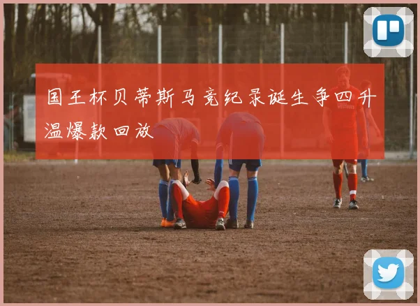 国王杯贝蒂斯马竞纪录诞生争四升温爆款回放