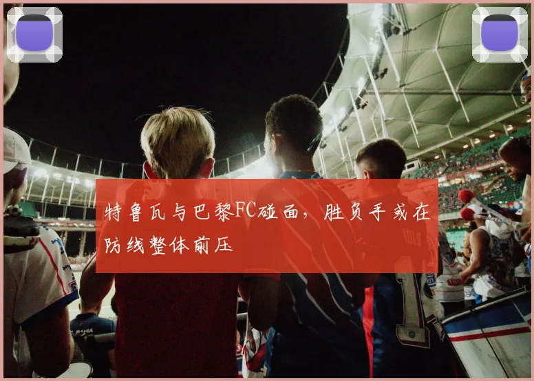 特鲁瓦与巴黎FC碰面，胜负手或在防线整体前压
