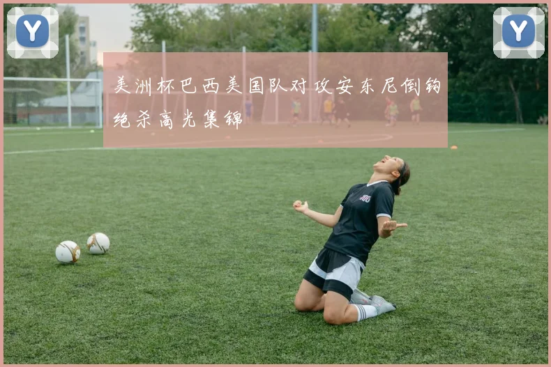 美洲杯巴西美国队对攻安东尼倒钩绝杀高光集锦