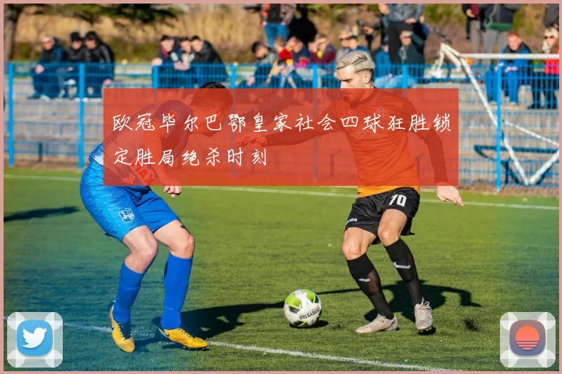 欧冠毕尔巴鄂皇家社会四球狂胜锁定胜局绝杀时刻