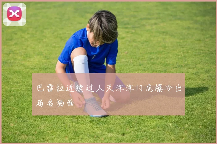 巴雷拉连续过人天津津门虎爆冷出局名场面