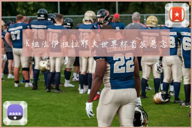 K组法伊祖拉耶夫世界杯首发悬念