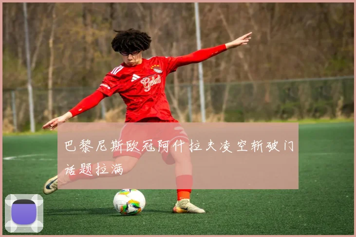 巴黎尼斯欧冠阿什拉夫凌空斩破门话题拉满