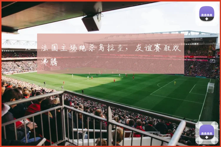 法国主场绝杀乌拉圭，友谊赛狂欢沸腾