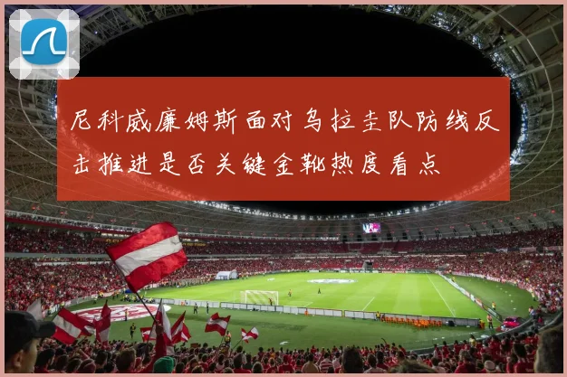 尼科威廉姆斯面对乌拉圭队防线反击推进是否关键金靴热度看点
