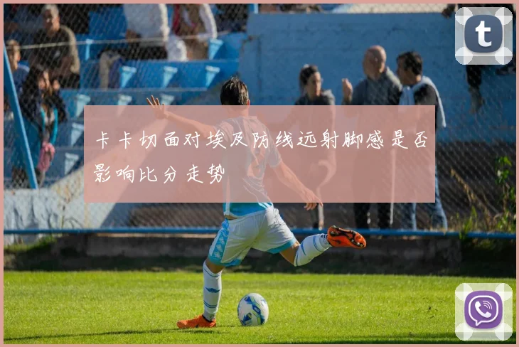 卡卡切面对埃及防线远射脚感是否影响比分走势