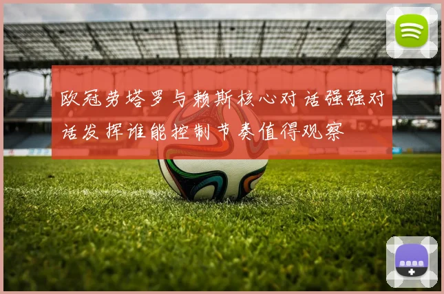 欧冠劳塔罗与赖斯核心对话强强对话发挥谁能控制节奏值得观察