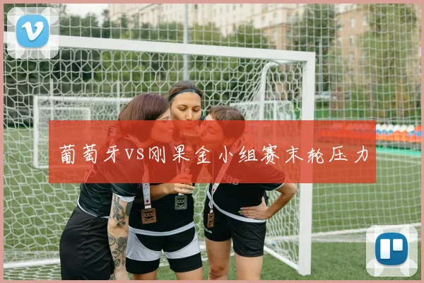 葡萄牙vs刚果金小组赛末轮压力