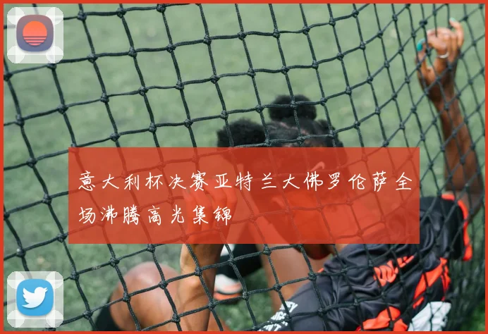意大利杯决赛亚特兰大佛罗伦萨全场沸腾高光集锦