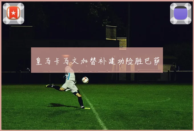 皇马卡马文加替补建功险胜巴萨