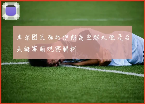 库尔图瓦面对伊朗高空球处理是否关键赛前观察解析