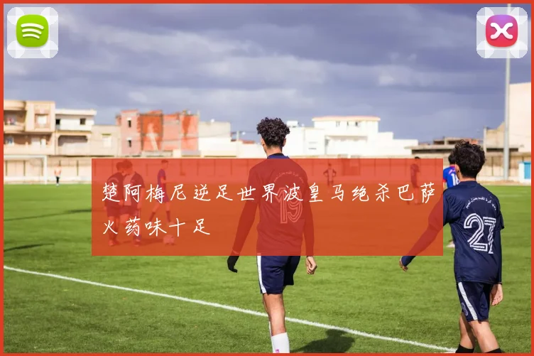 楚阿梅尼逆足世界波皇马绝杀巴萨火药味十足