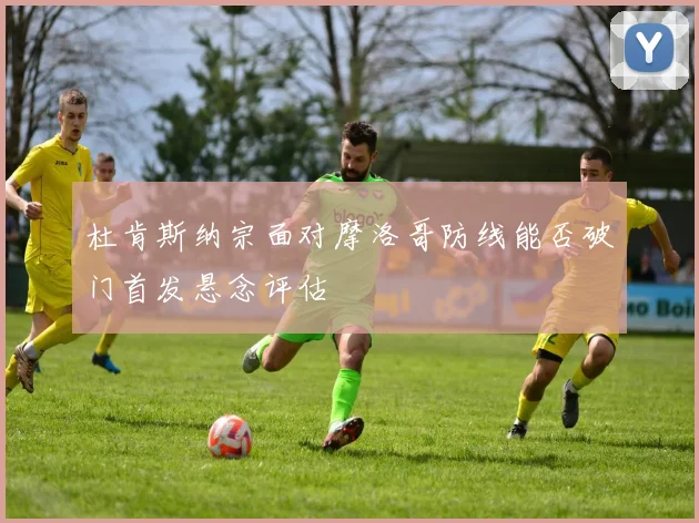 杜肯斯纳宗面对摩洛哥防线能否破门首发悬念评估