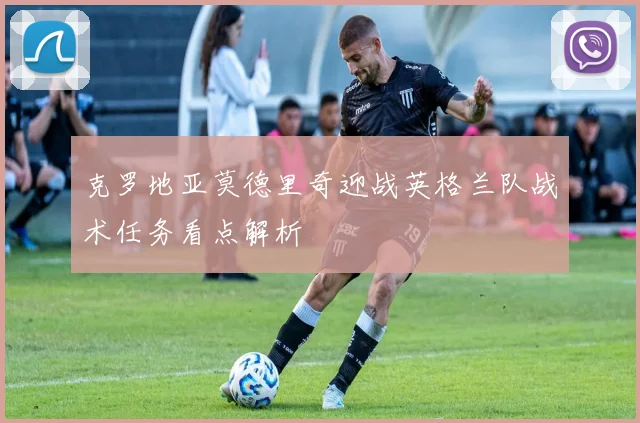 克罗地亚莫德里奇迎战英格兰队战术任务看点解析
