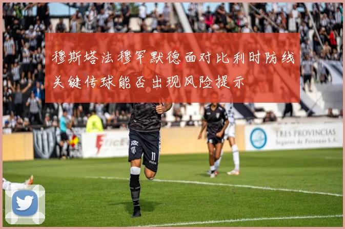 穆斯塔法穆罕默德面对比利时防线关键传球能否出现风险提示
