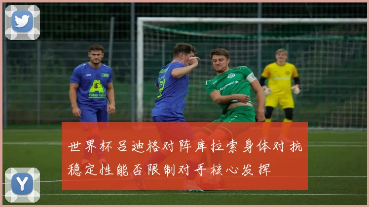 世界杯吕迪格对阵库拉索身体对抗稳定性能否限制对手核心发挥