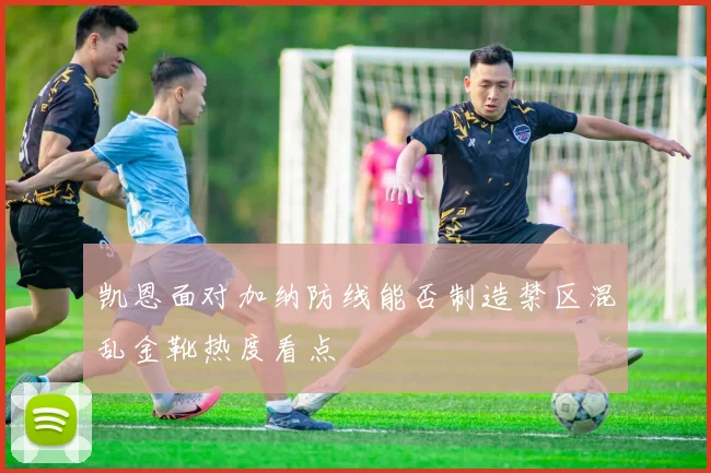 凯恩面对加纳防线能否制造禁区混乱金靴热度看点