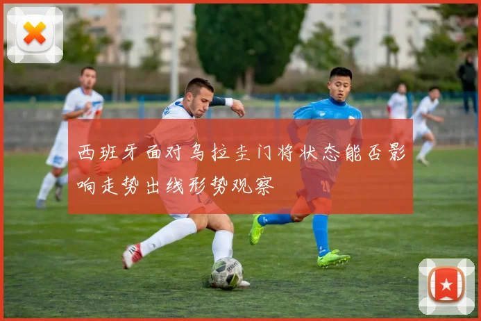 西班牙面对乌拉圭门将状态能否影响走势出线形势观察