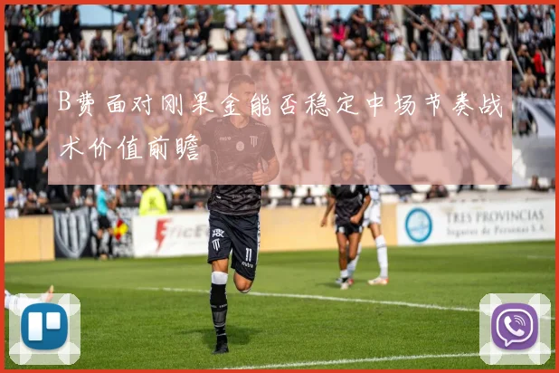 B费面对刚果金能否稳定中场节奏战术价值前瞻