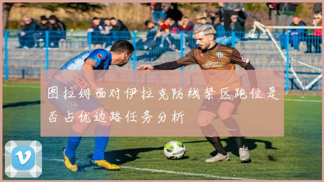 图拉姆面对伊拉克防线禁区跑位是否占优边路任务分析