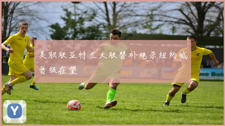 美职联亚特兰大联替补绝杀纽约城晋级在望