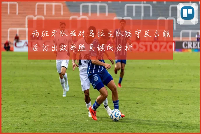 西班牙队面对乌拉圭队防守反击能否打出效率胜负倾向分析