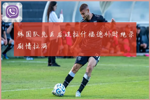 韩国队先丢后追拉什福德补时绝杀剧情拉满