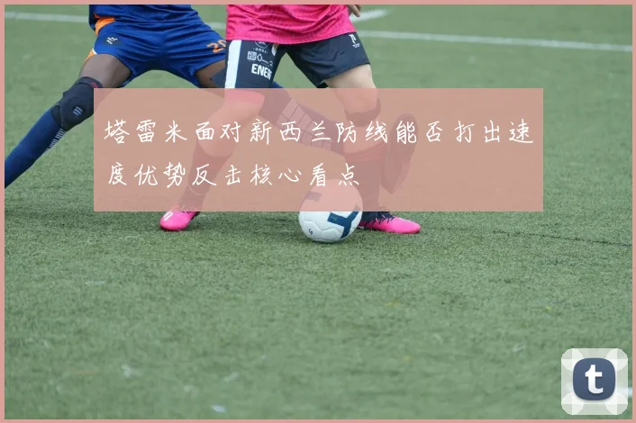 塔雷米面对新西兰防线能否打出速度优势反击核心看点