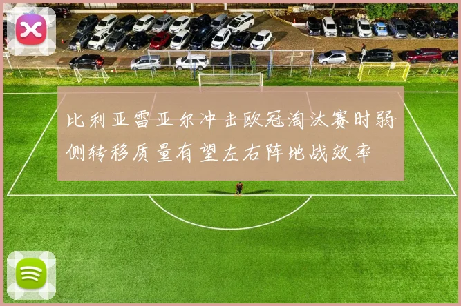比利亚雷亚尔冲击欧冠淘汰赛时弱侧转移质量有望左右阵地战效率