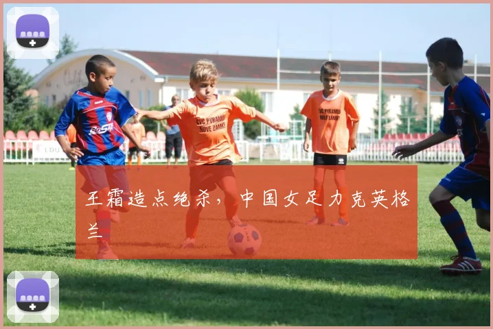 王霜造点绝杀，中国女足力克英格兰