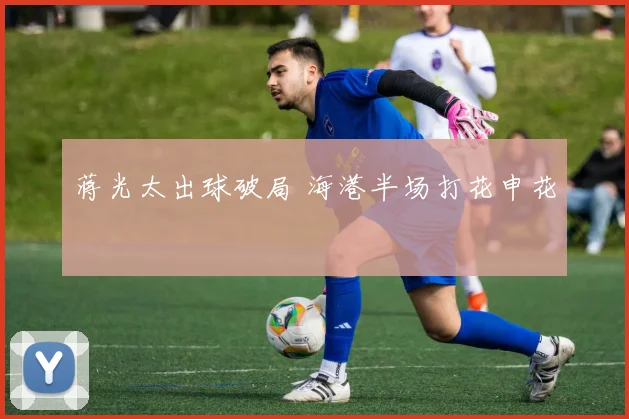 蒋光太出球破局 海港半场打花申花