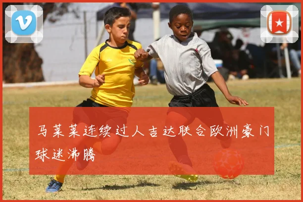 马莱莱连续过人吉达联合欧洲豪门球迷沸腾