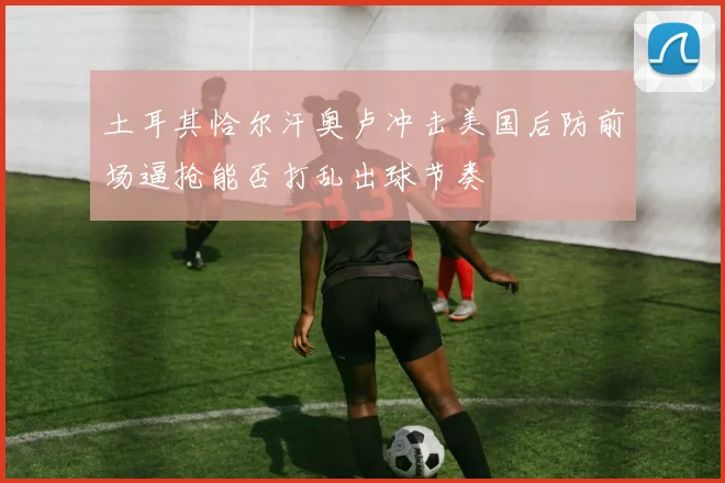 土耳其恰尔汗奥卢冲击美国后防前场逼抢能否打乱出球节奏