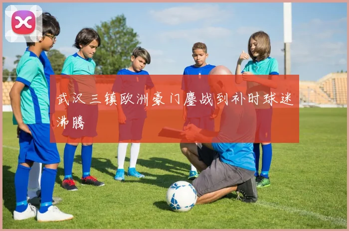 武汉三镇欧洲豪门鏖战到补时球迷沸腾