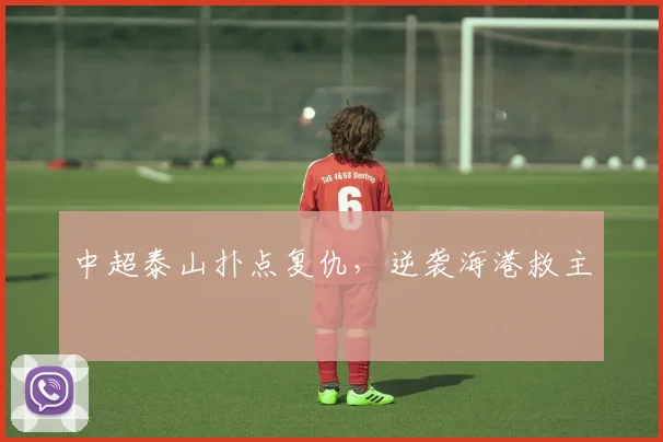 中超泰山扑点复仇，逆袭海港救主
