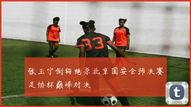 张玉宁倒钩绝杀北京国安会师决赛足协杯巅峰对决