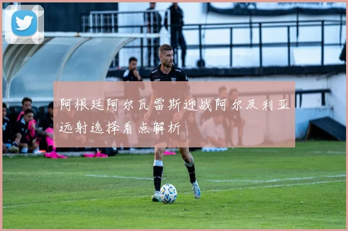 阿根廷阿尔瓦雷斯迎战阿尔及利亚远射选择看点解析