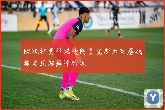欧联杯费耶诺德阿贾克斯加时鏖战排名反超巅峰对决
