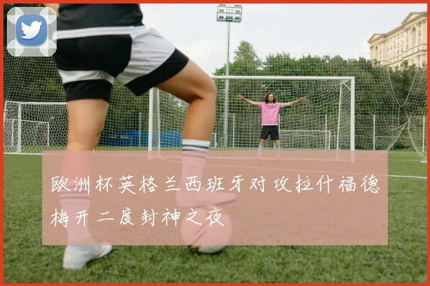 欧洲杯英格兰西班牙对攻拉什福德梅开二度封神之夜