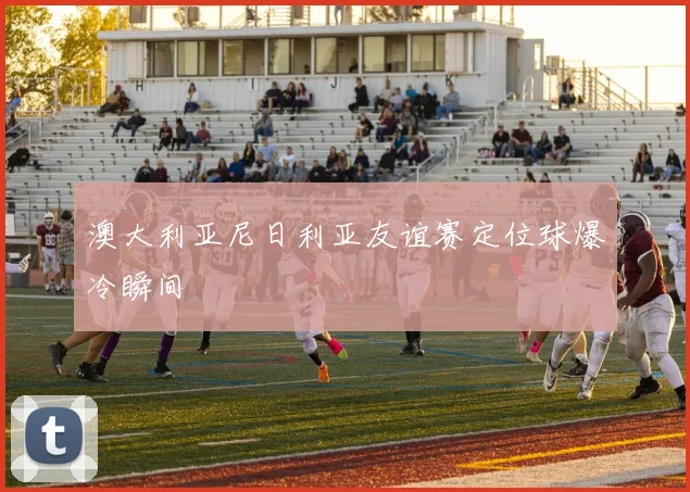 澳大利亚尼日利亚友谊赛定位球爆冷瞬间