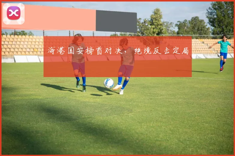 海港国安榜首对决，绝境反击定局